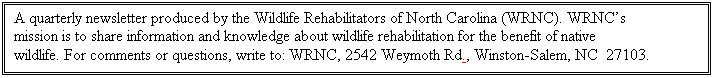 Text Box: A quarterly newsletter produced by the Wildlife Rehabilitators of North Carolina (WRNC). WRNCs mission is to share information and knowledge about wildlife rehabilitation for the benefit of native wildlife. For comments or questions, write to: WRNC, 2542 Weymoth Rd., Winston-Salem, NC  27103.
			



