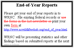 Text Box: End-of-Year Reports

Please get your end of year reports in to WRNC.  File existing federal records or print your own form at http://www.ncwildliferehab.org/end_of_year.html.
WRNC will be presenting statistics and other findings based on submitted reports at the next symposium.
