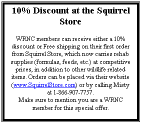 Text Box: 10% Discount at the Squirrel Store

WRNC members can receive either a 10% discount or Free shipping on their first order from Squirrel Store, which now carries rehab supplies (formulas, feeds, etc.) at competitive prices, in addition to other wildlife related items. Orders can be placed via their website (www.SquirrelStore.com) or by calling Misty at 1-866-907-7757. 
Make sure to mention you are a WRNC member for this special offer.

- Beth Knapp-Tyner

