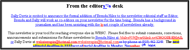 Text Box: From the editors desk

Sally Davis is excited to announce the formal addition of Brenda Hiles to the newsletter editorial staff as Editor.  Brenda and Sally will work as co-editors on your newsletter for the time being.  Brenda has a background in journalism and has been assisting with the past couple of newsletters already.

This newsletter is your tool for reaching everyone else in WRNC.  Please feel free to submit comments, corrections, announcements and submissions for future newsletters to Brenda Hiles at bhiles919@earthlink.net or Sally Davis at wekaterrapin@hotmail.com.  The next editorial deadline is Monday, Nov. 7th, 2005.


