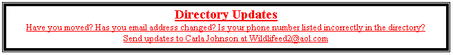 Text Box: Directory Updates
Have you moved? Has you email address changed? Is your phone number listed incorrectly in the directory?
Send updates to Carla Johnson at Wildlifeed2@aol.com


